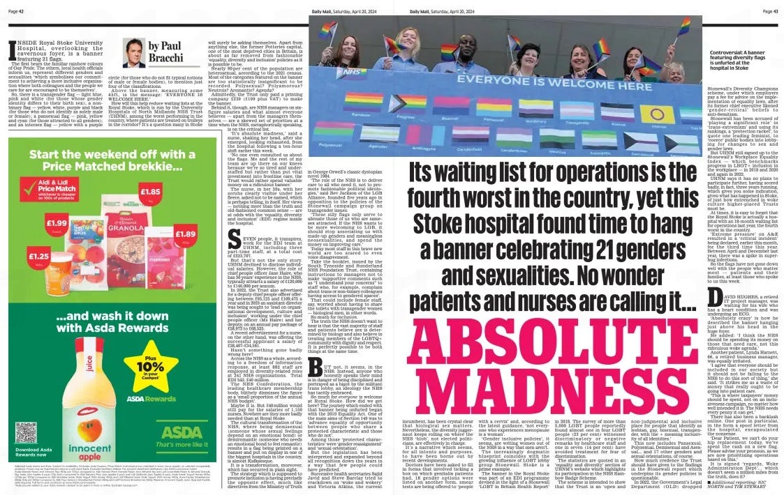 ABSOLUTE MADNESS Its waiting list for operations is the fourth worst in the country, yet this Stoke hospital found time to hang a banner celebrating 21 genders and sexualities. No wonder patients and nurses are calling it... Daily Mail20 Apr 2024By Paul Bracchi ▪ Additional reporting: NIC NORTH and TIM STEWART INSIDE Royal Stoke University Hospital, overlooking the cavernous foyer, is a banner featuring 21 flags. The first bears the familiar rainbow colours of Gay Pride. The others, local health officials inform us, represent different genders and sexualities ‘which symbolises our commitment to achieving a more inclusive organisation where both colleagues and the people we care for are encouraged to be themselves’. So, there is a transgender flag — light blue, pink and white (for those whose gender identity differs to their birth sex); a nonbinary flag — yellow, white, purple and black (for those who do not identify as solely male or female); a pansexual flag — pink, yellow and cyan (for those attracted to all genders); and an intersex flag — yellow with a purple circle (for those who do not fit typical notions of male or female bodies), to mention just four of the classifications. Above the banner, measuring some 45f t , is the message: ‘ EVERYONE IS WELCOME HERE.’ How will this help reduce waiting lists at the Royal Stoke, which is run by the University Hospitals of North Midlands NHS Trust (UHNM), among the worst performing in the country, where patients are treated on trolleys in the corridor? It’s a question many in Stoke will surely be asking themselves. Apart from anything else, the former Potteries capital, one of the most deprived cities in Britain, is about as far removed from fashionable ‘equality, diversity and inclusion’ policies as it is possible to be. Nearly 90 per cent of the population are heterosexual, according to the 2021 census. Most of the categories featured on the banner are too statistically insignificant to be recorded. Polysexual? Polyamorous? Neutrois? Aromantic? Agenda? Admittedly, the Trust only paid a printing company £239 (£199 plus vAT) to make the banner. Behind it, though, are NHS managers on sixfigure salaries and what almost everyone believes — apart from the managers themselves — are a skewed set of priorities at a time when the NHS, metaphorically speaking, is on the critical list. ‘It’s absolute madness,’ said a nurse, shaking her head, after she emerged, looking exhausted, from the hospital following a ten-hour shift earlier this week. ‘No one even consulted us about the flags. Me and the rest of my team are up there on our knees because we’re so tired and understaffed but rather than put vital investment into frontline care, the Trust would rather spend valuable money on a ridiculous banner.’ The nurse, in her 30s, with her scrubs clearly visible under her fleece, asked not to be named, which is perhaps telling, in itself. Her views — nothing more than the truth and old-fashioned common sense — are at odds with the ‘equality, diversity and inclusion’ (EDI) regime inside the hospital. SEvEN people, it transpires, work for the EDI team at UHNM, including three part- time staff, at a total cost of £333,707. But that’s not the only story. UHNM declined to disclose individual salaries. However, the role of chief people officer Jane Haire, who has 30 years’ experience in the NHS, typically attracts a salary of £120,000 to £140,000 per annum. In 2022, the Trust also advertised for a deputy chief people officer offering between £95,125 and £109,475 a year and in 2023 an assistant director was being sought to ‘lead on organisational development, culture and inclusion’, working under the chief people officer (Ms Haire) and her deputy, on an annual pay package of £58,972 to £68,525. A recent advertisement for a nurse, on the other hand, was offering the successful applicant a salary of £28,407-£34,581. Hasn’t something gone badly wrong here? Across the NHS as a whole, according to a freedom of information response, at least 882 staff are employed in diversity-related roles at 241 NHS organisations. Total EDI bill: £40 million. The NHS Confederation, the leading healthcare membership body, blithely dismisses the figure as a ‘small proportion of the annual NHS budget’. Maybe it is. But £40 million would still pay for the salaries of 1,150 nurses. Nowhere are they more badly needed than at Royal Stoke. The cultural transformation of the NHS, where being demisexual (someone whose sexual feelings depend on an emotional bond) or demiromantic (someone who needs an emotional bond to feel romantic) results in a flag being printed on a banner and put on display in one of the biggest hospitals in the country, is almost Kafkaesque. It is a transformation, moreover, which has occurred in plain sight. The strategy which is supposed to promote inclusion is having precisely the opposite effect, much like directives from the Ministry of Truth in George Orwell’s classic dystopian novel 1984. ‘The role of the NHS is to deliver care to all who need it, not to promote fashionable political ideologies,’ said Bev Jackson of the LGB Alliance, founded five years ago in opposition to the policies of the Stonewall campaign group on transgender issues. ‘These silly flags only serve to alienate those of us who are samesex attracted. If the NHS wants to be more welcoming to LGB, it should stop associating us with made-up genders and meaningless neosexualities, and spend the money on improving care.’ Today most staff in this brave new world are too scared to even voice disagreement. Take the booklet, issued by the South Tyneside and Sunderland NHS Foundation Trust, containing instructions to managers not to make ‘supportive comments such as “I understand your concerns” to staff who, for example, complain about trans or non-binary colleagues having access to gendered spaces’. That could include female staff, say, worried about having to share the toilets with transgender women — biological men, in other words. So much for inclusion. The truth the NHS doesn’t want to hear is that the vast majority of staff and patients believe sex is determined by biology and also believe in treating members of the LGBTQ+ community with dignity and respect. It is perfectly possible to be both things at the same time. BUT not, it seems, in the NHS. Instead, anyone who honestly speaks their mind is in danger of being disciplined and portrayed as a bigot by the militant trans lobby, an ideology the NHS has tacitly embraced. So much for everyone is welcome at Royal Stoke. How did we get here? The journey which ended with that banner being unfurled began with the 2010 Equality Act. One of the main aims of Section 149 was to ‘advance equality of opportunity between people who share a protected characteristic and those who do not’. Among those ‘ protected characteristics’ were ‘gender reassignment’ and ‘sexual orientation’. But the legislation has been interpreted and expanded beyond all recognition down the years in a way that few people could have predicted. Successive health secretaries Sajid Javid and Steve Barclay tried to crackdown on ‘ woke and wokery’ and victoria Atkins, the current incumbent, has been crystal clear that biological sex matters. Nevertheless, the diversity juggernaut keeps rolling on where the NHS ‘ blob’, not elected politicians, are effectively in charge. It’s a narrative which seems, for all intents and purposes, to have been borne out by recent developments. Doctors have been asked to fill in forms that involved ticking a box on which genitalia patients had, 18 gender options were listed on another form, smear tests are being offered to ‘people with a cervix’ and, according to the latest guidance, ‘not everyone who experiences menopause is a woman’. ‘Gender inclusive policies’, it seems, are writing women out of the NHS in a way that men aren’t. The increasingly dogmatic blueprint coincides with the growing influence of LGBT lobby group Stonewall. Stoke is a prime example. The banner in the Royal Stoke was part of an EDI programme devised in the light of a Stonewall ‘LGBT in Britain Health Report’ in 2018. The survey of more than 5,000 LGBT people reportedly found almost one in four LGBT people (23 per cent) witnessed discriminatory or negative remarks by healthcare staff and one in seven (14 per cent) have avoided treatment for fear of discrimination. The statistics are quoted in an ‘equality and diversity’ section of UHNM’s website which highlights its participation in the NHS Rainbow Badge Scheme. The scheme is intended to show that the Trust is an ‘ open and non-judgmental and inclusive place for people that identify as lesbian, gay, bisexual, transgender, with the + meaning inclusivity of all identities.’ This now includes Pansexual, Polysexual, Demisexual and Asexual... and 17 other genders and sexual orientations, of course. How much credence the Trust should have given to the findings in the Stonewall report which underpins its gender policies is questionable. In 2022, the Government’s Legal Department ( GLD) dropped Stonewall’s Diversity Champions scheme, under which employers pay a fee for advice on the implementation of equality laws, after its former chief executive likened ‘ gender- critical’ beliefs to anti-Semitism. Stonewall has been accused of ‘ playing a significant role’ in ‘trans- extremism’ and using its rankings, a ‘protection racket’, to quote one leading feminist, to ‘coerce’ public bodies into lobbying for changes to sex and gender laws. But UHNM still signed up to the Stonewall’s Workplace Equality Index — which benchmarks progress in LBGT+ inclusion in the workplace — in 2018 and 2020 and again in 2022. UHNM says it has no plans to participate further, having scored badly, in fact, three years running, which gives you some indication, given what has happened in Stoke, of just how entrenched in woke culture higher- placed Trusts must be. At times, it is easy to forget that the Royal Stoke is actually a hospital with an 18-month waiting list for operations last year, the fourth worst in the country. ‘ Extreme pressure’ on A& E resulted in a ‘critical incident’ being declared, earlier this month, for the third time this year. Between April and December last year, there was a spike in superbug infections. So the flags have not gone down well with the people who matter most — patients and their families, at least those who spoke to us this week. DAvID HUGHES, a retired IT project manager, was waiting for his wife who has a heart condition and was undergoing an ECG. ‘Absolutely crazy’ is how he described the banner hanging just above his head in the huge foyer. He added: ‘I think the NHS should be spending its money on those that need care, not this ridiculous woke agenda.’ Another patient, Lynda Harnett, 66, a retired business manager, was equally irritated. ‘I agree that everyone should be included in our society but it should not be falling to the NHS to do this sort of thing,’ she said. ‘It strikes me as a waste of money that really ought to be going into patient care. ‘This is where taxpayers’ money should be spent, not on an inclusiveness campaign, no matter how well intended it is. The NHS needs every penny it can get.’ There has also been a backlash online. One post in particular, in the form a spoof letter from the hospital, encapsulated the nonsense. ‘Dear Patient, we can’t do your hip replacement today, we’ve spent the cash on a new flag. Please advise your pronoun, as we are now prioritising operations based on this.’ It is signed ‘ regards, Woke Administration Dept’... which doesn’t seem a million miles from the truth, does it? Article Name:ABSOLUTE MADNESS Publication:Daily Mail Author:By Paul Bracchi ▪ Additional reporting: NIC NORTH and TIM STEWART Start Page:42 End Page:42