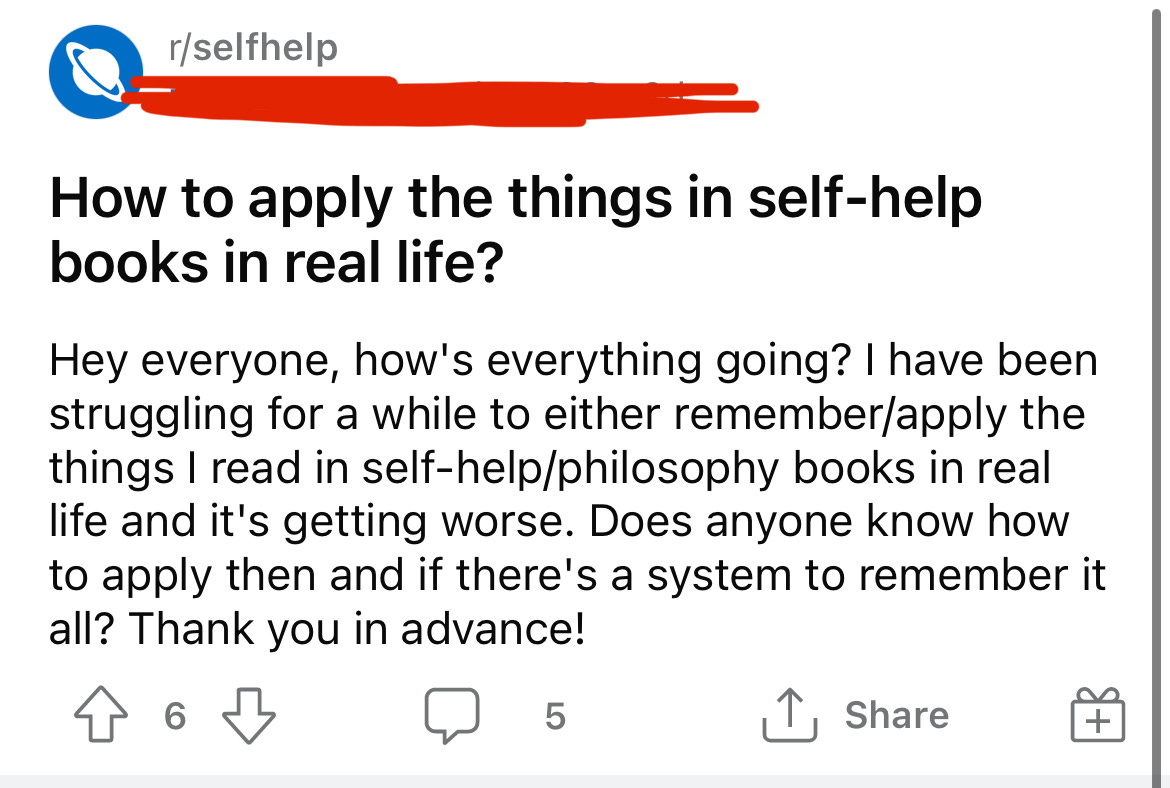 A screenshot of a Reddit post that reads: How to apply the things in self-help books in real life? Hey everyone, how's everything going? I have been struggling for a while to either remember/apply the things I read in self-help/philosophy books in real life and it's getting worse. Does anyone know how to apply then and if there's a system to remember it all? Thank you in advance!