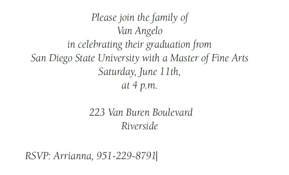 Invitation Reads: [Centered Text] Please join the family of [new line] Van Angelo [New Line] in celebrating their graduation from [new line] San Diego State University with a Masters Degree [new line] Saturday, June 11th, [new line] at 4 p.m. [new line + blank line] 233 Van Buren Boulevard [new line] Riverside [new line + space] [left aligned] RSVP: Arrianna, 951-229-8791