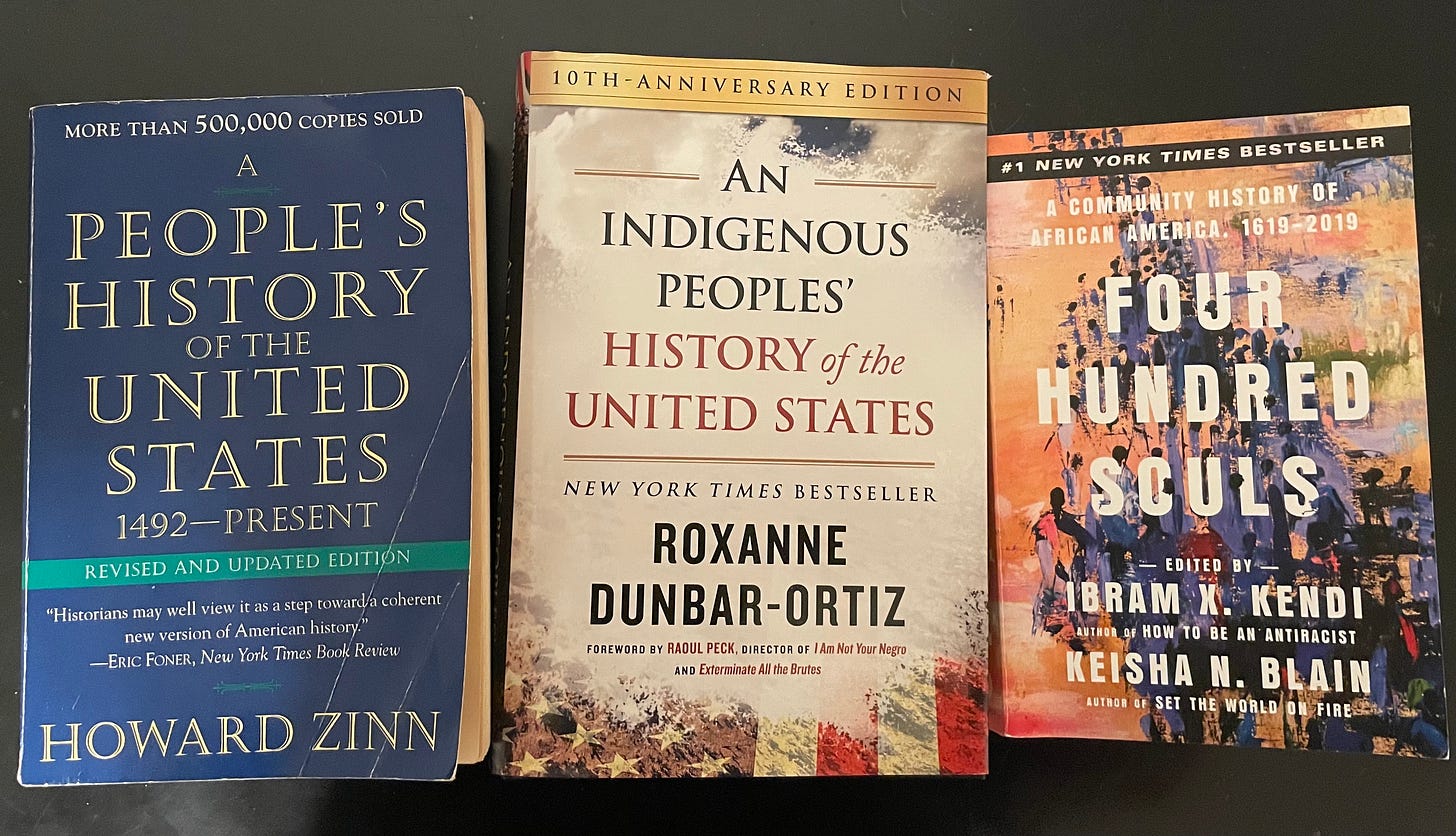 A People’s History of the United States by Howard Zinn, An Indigenous People’s History of the United States by Roxanne Dunbar-Ortiz, and Four Hundred Souls edited by Ibam X. Kendi and Keisha N. Blain