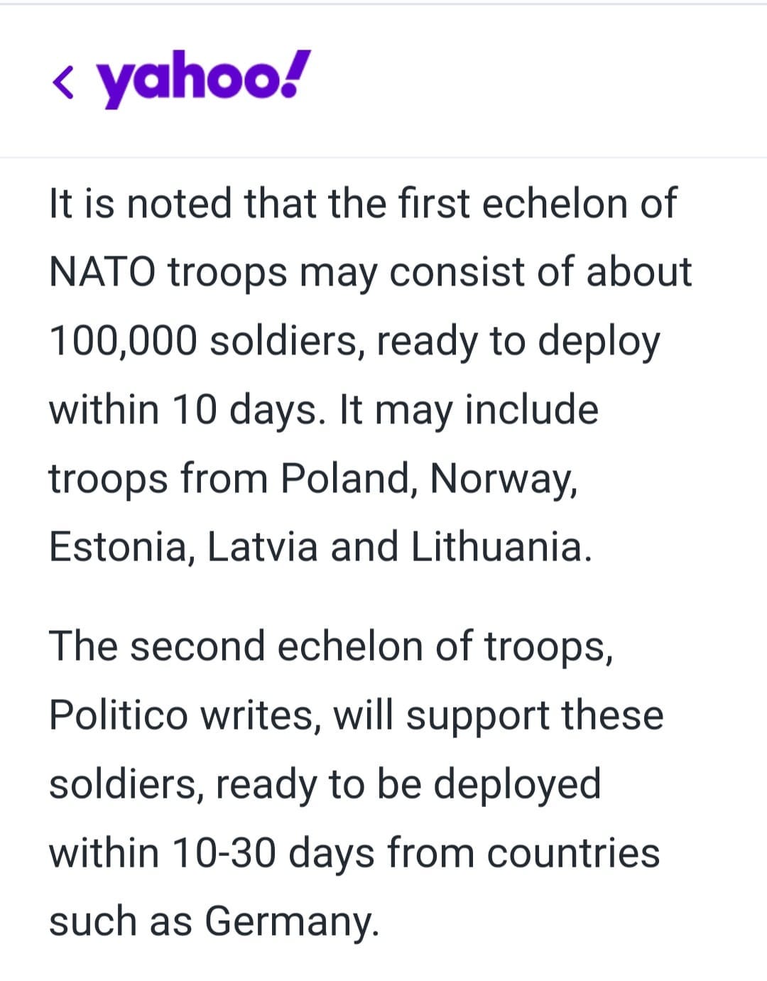 May be an image of text that says '< yahoo! It is noted that the first echelon of NATO troops may consist of about 100,000 soldiers, ready to deploy within 10 days It may include troops from Poland, Norway, Estonia, Latvia and Lithuania. The second echelon of troops, Politico writes, will support these soldiers, ready to be deployed within 10-30 days from countries such as Germany.'