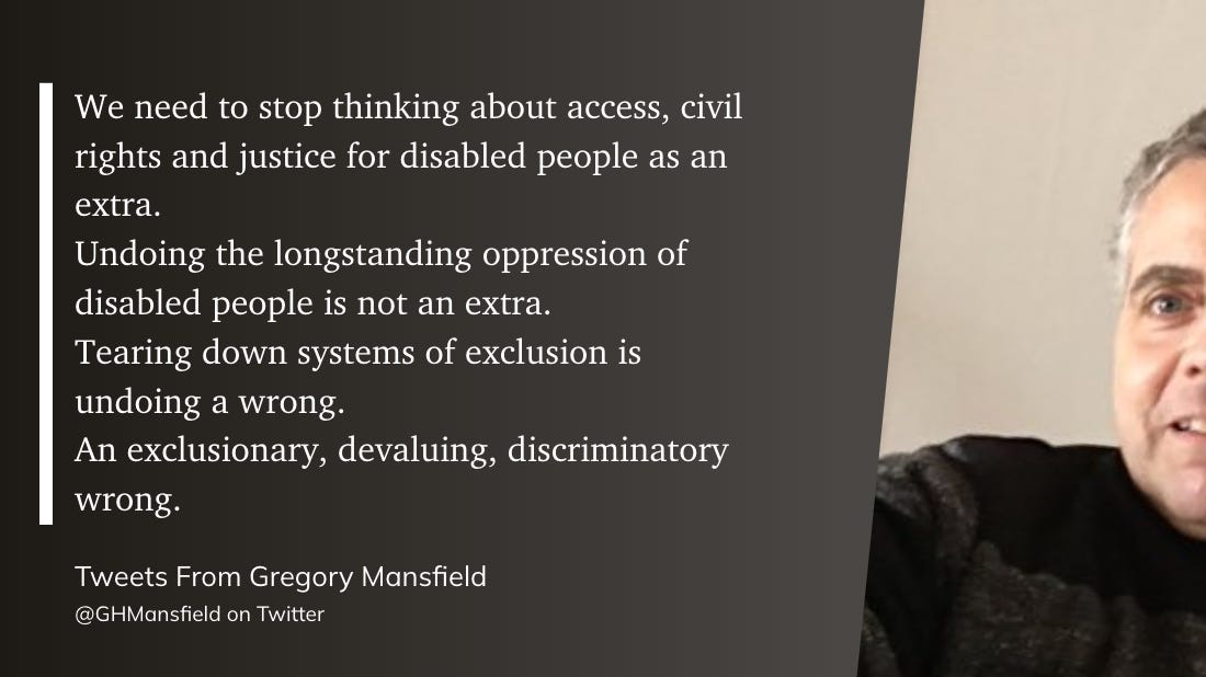 We need to stop thinking about access, civil rights and justice for disabled people as an extra.  Undoing the longstanding oppression of disabled people is not an extra.  Tearing down systems of exclusion is undoing a wrong.  An exclusionary, devaluing, discriminatory wrong.  Tweets From Gregory Mansfield  @GHMansfield on Twitter