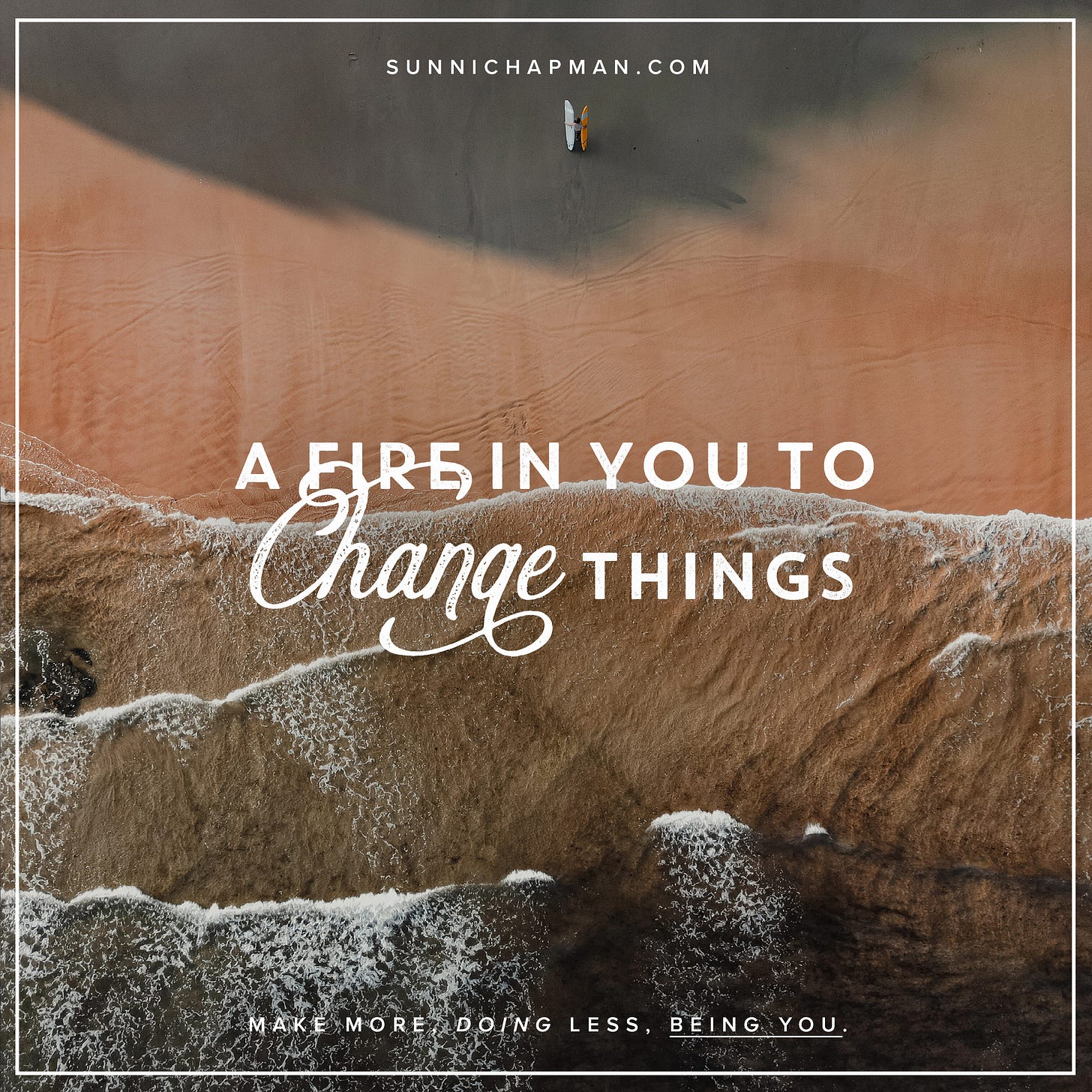 The image is a square format with a motivational quote that reads: "A FIRE IN YOU TO CHANGE THINGS". The quote is in a decorative script font, predominantly white with a shadow effect, making it stand out against the background. Below the quote, there's a smaller text that says "MAKE MORE DOING LESS, BEING YOU." in a plain, sans-serif font. The background of the image appears to be an aerial shot of a beach where waves are gently crashing onto the sand, creating foam. The upper part of the image has a darker, perhaps shaded area, transitioning to a lighter brown, resembling the sand below. In the upper center, there is a small logo, and above it, the text "SUNNICHAPMAN.COM" is written in small, capital letters. The overall theme of the image is inspirational, urging the viewer to harness their inner passion to create change, with an emphasis on efficiency and authenticity.