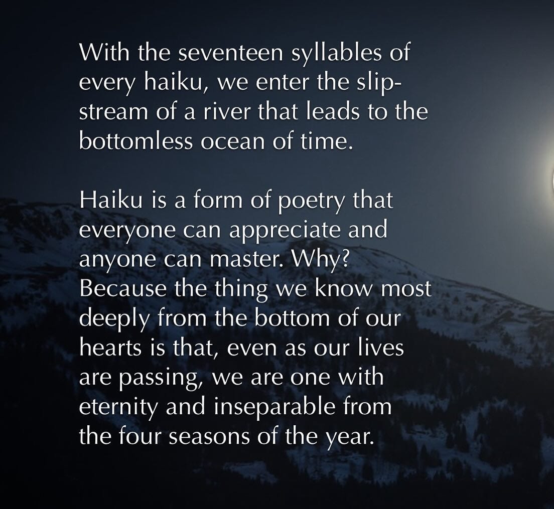 May be an image of text that says 'With the seventeen syllables of every haiku, we enter the slip- stream of a river that leads to the bottomless ocean of time. Haiku is a form of poetry that everyone can appreciate and anyone can master. Why? Because the thing we know most deeply from the bottom of our hearts is that, even as our lives are passing, we are one with eternty and inseparable from the four seasons of the year.'