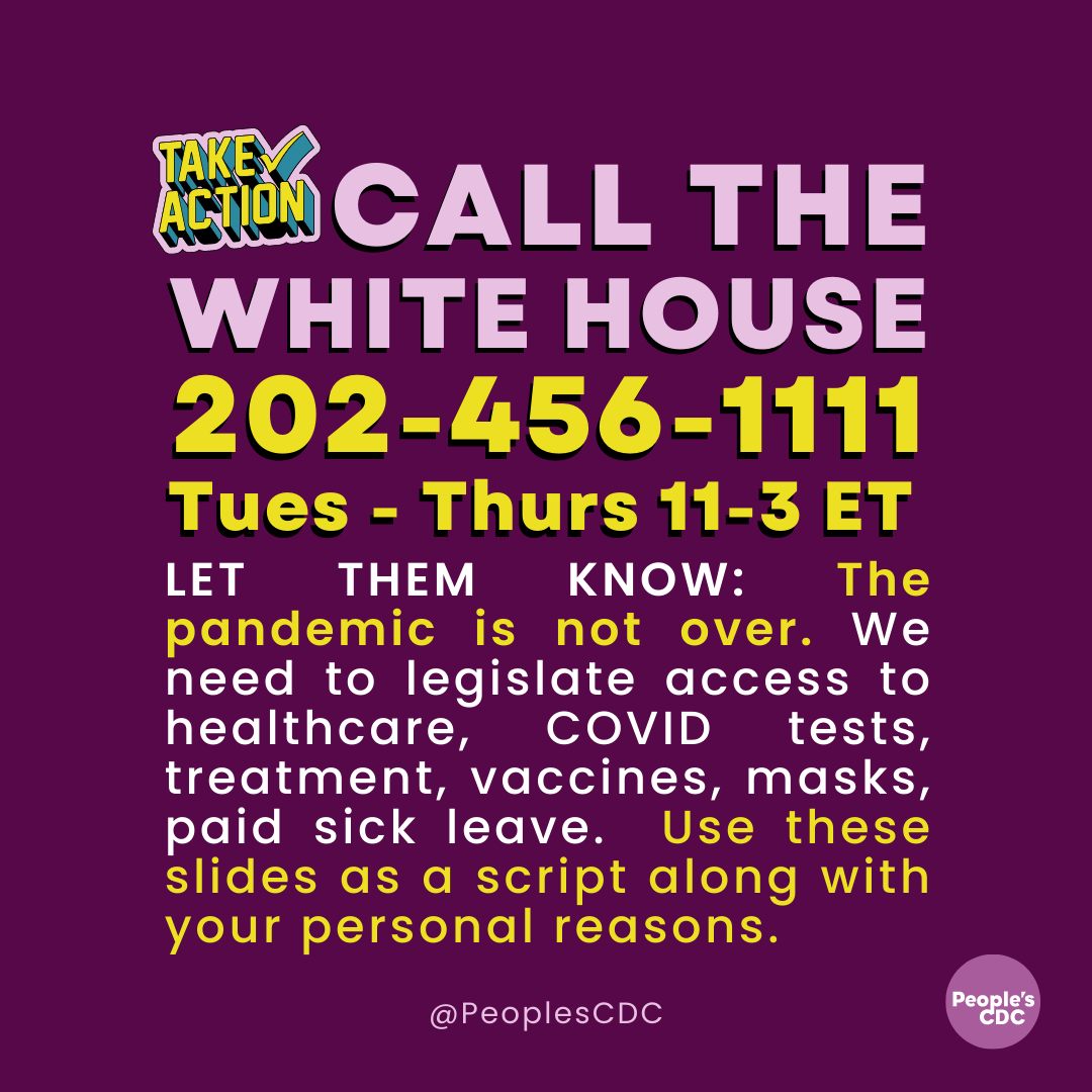 On a deep purple background, light purple text reads, in all caps: “CALL THE WHITE HOUSE.” To the left of this text is a 3-dimensional yellow, block text icon that says, “TAKE ACTION” with a matching checkmark. Below this, in large yellow text: “202-456-1111 Tues- Thurs 11-3 ET. Then, in yellow and white text, “LET THEM KNOW: The pandemic is not over. We need to legislate access to healthcare, COVID tests, treatment, vaccines, masks, paid sick leave. Use these slides as a script along with your personal reasons. At the bottom is “@PeoplesCDC” in small white text. At the bottom right corners is a light purple People’s CDC logo.
