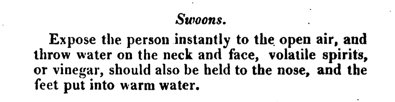 Swoons. Expose the person instantly to the open air, and throw water on the neck and face, volatile spirits, or vinegar, should also be held to the nose, and the feet put into warm water.