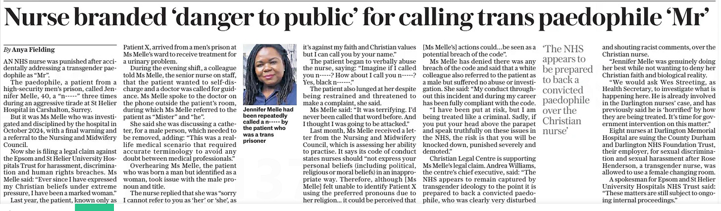 Nurse branded ‘danger to public’ for calling trans paedophile ‘Mr’ The Daily Telegraph24 Mar 2025By Anya Fielding  Jennifer Melle had been repeatedly called a n----- by the patient who was a trans prisoner AN NHS nurse was punished after accidentally addressing a transgender paedophile as “Mr”.  The paedophile, a patient from a high-security men’s prison, called Jennifer Melle, 40, a “n-----” three times during an aggressive tirade at St Helier Hospital in Carshalton, Surrey.  But it was Ms Melle who was investigated and disciplined by the hospital in October 2024, with a final warning and a referral to the Nursing and Midwifery Council.  Now she is filing a legal claim against the Epsom and St Helier University Hospitals Trust for harassment, discrimination and human rights breaches. Ms Melle said: “Ever since I have expressed my Christian beliefs under extreme pressure, I have been a marked woman.”  Last year, the patient, known only as Patient X, arrived from a men’s prison at Ms Melle’s ward to receive treatment for a urinary problem.  During the evening shift, a colleague told Ms Melle, the senior nurse on staff, that the patient wanted to self-discharge and a doctor was called for guidance. Ms Melle spoke to the doctor on the phone outside the patient’s room, during which Ms Melle referred to the patient as “Mister” and “he”.  She said she was discussing a catheter, for a male person, which needed to be removed, adding: “This was a reallife medical scenario that required accurate terminology to avoid any doubt between medical professionals.”  Overhearing Ms Melle, the patient who was born a man but identified as a woman, took issue with the male pronoun and title.  The nurse replied that she was “sorry I cannot refer to you as ‘her’ or ‘she’, as it’s against my faith and Christian values but I can call you by your name.”  The patient began to verbally abuse the nurse, saying: “Imagine if I called you n-----? How about I call you n-----? Yes, black n------.”  The patient also lunged at her despite being restrained and threatened to make a complaint, she said.  Ms Melle said: “It was terrifying. I’d never been called that word before. And I thought I was going to be attacked.”  Last month, Ms Melle received a letter from the Nursing and Midwifery Council, which is assessing her ability to practise. It says its code of conduct states nurses should “not express your personal beliefs (including political, religious or moral beliefs) in an inappropriate way. Therefore, although [Ms Melle] felt unable to identify Patient X using the preferred pronouns due to her religion... it could be perceived that [Ms Melle’s] actions could…be seen as a potential breach of the code”.  Ms Melle has denied there was any breach of the code and said that a white colleague also referred to the patient as a male but suffered no abuse or investigation. She said: “My conduct throughout this incident and during my career has been fully compliant with the code.  “I have been put at risk, but I am being treated like a criminal. Sadly, if you put your head above the parapet and speak truthfully on these issues in the NHS, the risk is that you will be knocked down, punished severely and demoted.”  Christian Legal Centre is supporting Ms Melle’s legal claim. Andrea Williams, the centre’s chief executive, said: “The NHS appears to remain captured by transgender ideology to the point it is prepared to back a convicted paedophile, who was clearly very disturbed  ‘The NHS appears to be prepared to back a convicted paedophile over the Christian nurse’  and shouting racist comments, over the Christian nurse.  “Jennifer Melle was genuinely doing her best while not wanting to deny her Christian faith and biological reality.  “We would ask Wes Streeting, as Health Secretary, to investigate what is happening here. He is already involved in the Darlington nurses’ case, and has previously said he is ‘horrified’ by how they are being treated. It’s time for government intervention on this matter.”  Eight nurses at Darlington Memorial Hospital are suing the County Durham and Darlington NHS Foundation Trust, their employer, for sexual discrimination and sexual harassment after Rose Henderson, a transgender nurse, was allowed to use a female changing room.  A spokesman for Epsom and St Helier University Hospitals NHS Trust said: “These matters are still subject to ongoing internal proceedings.”  Article Name:Nurse branded ‘danger to public’ for calling trans paedophile ‘Mr’ Publication:The Daily Telegraph Author:By Anya Fielding Start Page:6 End Page:6