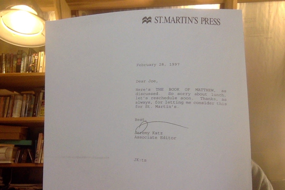 Letter, on St. Martins's Press stationary, dated Februrary 28, 1996, to Joe Regal, from Jeremy Katz, Associate Editor: "Dear Joe, Here's THE BOOK OF MATTHEW, as discussed. So sorry about lunch, let's reschedule soon. Thanks, as always, for letting me consider this for St. Martin's. "