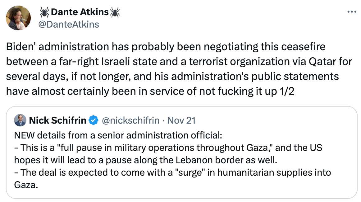  🕷Dante Atkins🕷 @DanteAtkins Biden' administration has probably been negotiating this ceasefire between a far-right Israeli state and a terrorist organization via Qatar for several days, if not longer, and his administration's public statements have almost certainly been in service of not fucking it up 1/2 Quote Nick Schifrin @nickschifrin · Nov 21 NEW details from a senior administration official: - This is a "full pause in military operations throughout Gaza," and the US hopes it will lead to a pause along the Lebanon border as well. - The deal is expected to come with a "surge" in humanitarian supplies into Gaza.
