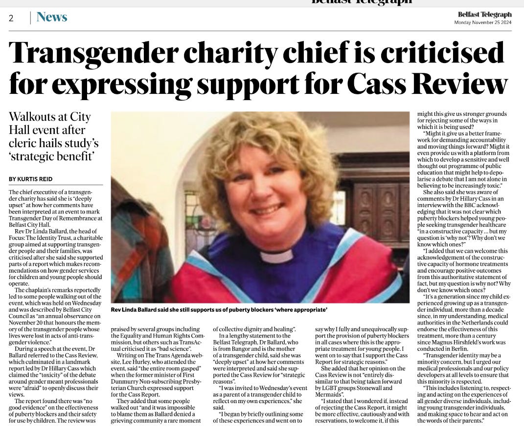 Transgender charity chief is criticised for expressing support for Cass Review WALKOUTS AT CITY HALL EVENT AFTER CLERIC HAILS STUDY'S 'STRATEGIC BENEFIT' KURTIS REID The chief executive of a transgender charity has said she is “deeply upset” at how her comments have been interpreted at an event to mark Transgender Day of Remembrance at Belfast City Hall.  Rev Dr Linda Ballard, the head of Focus: The Identity Trust, a charitable group aimed at supporting transgender people and their families, was criticised after she said she supported parts of a report which makes recommendations on how gender services for children and young people should operate.  The chaplain's remarks reportedly led to some people walking out of the event, which was held on Wednesday and was described by Belfast City Council as “an annual observance on November 20 that honours the memory of the transgender people whose lives were lost in acts of anti-transgender violence.”  During a speech at the event, Dr Ballard referred to the Cass Review, which culminated in a landmark report led by Dr Hillary Cass which claimed the “toxicity” of the debate around gender meant professionals were “afraid” to openly discuss their views.  The report found there was “no good evidence” on the effectiveness of puberty blockers and their safety for use by children. The review was praised by several groups including the Equality and Human Rights Commission, but others such as TransActual criticised it as “bad science”.  Writing on The Trans Agenda website, Lee Hurley, who attended the event, said “the entire room gasped” when the former minister of First Dunmurry Non-subscribing Presbyterian Church expressed support for the Cass Report.  They added that some people walked out “and it was impossible to blame them as Ballard denied a grieving community a rare moment of collective dignity and healing”.  In a lengthy statement to the Belfast Telegraph, Dr Ballard, who is from Bangor and is the mother of a transgender child, said she was “deeply upset” at how her comments were interpreted and said she supported the Cass Review for “strategic reasons”.  “I was invited to Wednesday's event as a parent of a transgender child to reflect on my own experiences,” she said.  “I began by briefly outlining some of these experiences and went on to say why I fully and unequivocally support the provision of puberty blockers in all cases where this is the appropriate treatment for young people. I went on to say that I support the Cass Report for strategic reasons.”  She added that her opinion on the Cass Review is not “entirely dissimilar to that being taken forward by LGBT groups Stonewall and Mermaids”.  “I stated that I wondered if, instead of rejecting the Cass Report, it might be more effective, cautiously and with reservations, to welcome it, if this might this give us stronger grounds for rejecting some of the ways in which it is being used?  “Might it give us a better framework for demanding accountability and moving things forward? Might it even provide us with a platform from which to develop a sensitive and well thought out programme of public education that might help to depolarise a debate that I am not alone in believing to be increasingly toxic.”  She also said she was aware of comments by Dr Hillary Cass in an interview with the BBC acknowledging that it was not clear which puberty blockers helped young people seeking transgender healthcare “in a constructive capacity … but my question is 'why not'? Why don't we know which ones?”  “I added that we can welcome this acknowledgement of the constructive capacity of hormone treatments and encourage positive outcomes from this authoritative statement of fact, but my question is why not? Why don't we know which ones?  “It's a generation since my child experienced growing up as a transgender individual, more than a decade since, in my understanding, medical authorities in the Netherlands could endorse the effectiveness of this treatment, more than a century since Magnus Hirshfeld's work was conducted in Berlin.  “Transgender identity may be a minority concern, but I urged our medical professionals and our policy developers at all levels to ensure that this minority is respected.  “This includes listening to, respecting and acting on the experiences of all gender diverse individuals, including young transgender individuals, and making space to hear and act on the words of their parents.”