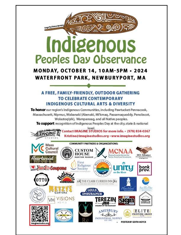 May be an image of text that says 'អរ জইেডাই Indigenous Peoples Day Observance MONDAY, OCTB 14, 10AM-5PM 2024 WATERFRONT PARK, NEWBURYPORT, MA honor FREE REE,FAMILY-FRIENDLY, OUTDOOR GATHERING to CELEBRATE CONTEMPORARY CONTEM INDIGENOUS CULTURAL ARTS DIVERSITY region's Indigenous Communities including Massachusett, (Abenaki, Mi'kmaq Wolastoqiyik), Wampanoag Native peoples To support Peoples state Penobscot, IMAGINE ITURIOS national Mass IMAGINE STUDIOS for more info. (978) 834-0367 ww.imaginestudios.org COMMUNITY PARTNERS& ORGANIZATIONS: Heartwood CUSTOM HOUSE MUSEUH N JanCo Coupons DEI Alliance Religious society Ty River bank prov. CLARK CURRIER INNE OTTO METZYS ANTINA VH VISIONS ScoluDar LOWELL'S Imagirwstudios.ong GOULD INSURANCE TEREZIN MoKocKKuT AMESBURY 立しトト INDUSTRIAL SUPPLY POSTERBY EDITHHEYO HEYCK ELITE PRINTING GROUY'