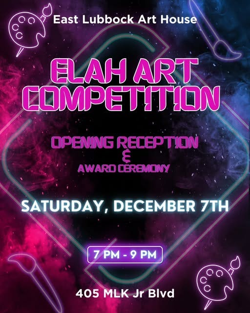 May be an image of text that says 'East Lubbock Art House ELAH ART COMPETITION OPENING RECEPTION AWARDCÉREMONY AWARO CEREMONY SATURDAY, DECEMBER 7TH 7 PM 7PM-9PM 9 405 MLK 405MLKJrBlvd Jr Blvd'