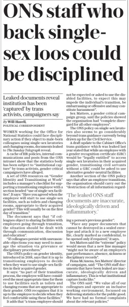 ONS staff who back singlesex loos could be disciplined The Sunday Telegraph31 Mar 2024By Will Hazell, POLITICAL CORRESPONDENT WOMEN working for the Office for National Statistics could face disciplinary action if they object to male-born colleagues using single-sex lavatories and changing rooms, documents leaked to The Sunday Telegraph reveal.  A cache of HR policies, internal communications and posts from the ONS intranet show that the statistics body has been subject to “institutional capture” by trans activists, gender critical campaigners have alleged.  A set of ONS resources on “Gender Identity and Transitioning at Work” includes a manager’s checklist for supporting a transitioning employee with a section headed “use of single-sex facilities”. It says: “Have you agreed when the employee will start to use single-sex facilities, such as toilets and changing rooms, appropriate to their acquired gender? This will usually be on the first day of transition.”  The document says that “if colleagues object to sharing facilities with employees going through transition, the situation should be dealt with through communication, discussion and education”.  “If colleagues persist with unreasonable objections you may need to manage the situation via grievance or disciplinary procedures.”  The ONS’s policy on gender identity, introduced in 2018, says that it is up to transitioning employees to decide when they want to use single-sex facilities in their acquired gender.  It says: “As part of their transition process, the employee will have considered the most appropriate time for them to use facilities such as toilets and changing rooms that are appropriate to their gender. ONS recognises that it is up to the employee to decide when they feel comfortable using these facilities.”  It adds that “a trans employee should not be expected or asked to use the disabled facilities, to expect this may impede the individual’s transition, be embarrassing or offensive and may constitute harassment”.  Sex Matters, a gender critical campaign group, said the policies showed the organisation had “complete disregard for all other employees”.  The ONS policy on single-sex lavatories also seems to go considerably beyond trans guidance currently being drawn up for the Civil Service.  A draft update to the Cabinet Office’s trans guidance which was leaked last year stated that while an employee with a gender recognition certificate (GRC) would be “legally entitled” to access single-sex lavatories in their acquired gender, transitioning civil servants without a GRC could be asked to use alternative gender-neutral facilities.  Another section of the ONS policy says that after an employee transitions, the organisation should carry out the “destruction of all information regarding  Leaked documents reveal institution has been ‘captured’ by trans activists, campaigners say  ‘The leaked ONS staff documents are inaccurate, ideologically driven and inflammatory.’  a person’s previous gender”.  “Place any paper documents that cannot be destroyed in a sealed envelope and attach it to a new employee file, clearly marked as confidential, to be opened only if required,” it says.  Sex Matters said the “extreme” policy would mean that a new line manager “might not be aware of an employee’s past performance, absence, sickness or disciplinary records”.  Fiona McAnena, Sex Matters’ director of campaigns, said: “The ONS staff documents that have been leaked are inaccurate, ideologically driven and inflammatory. This is what institutional capture looks like.”  The ONS said: “We value all of our colleagues and operate an inclusive working environment, focussed on delivering statistics for the public good. We have had no formal complaints about the relevant policies.”  Article Name:ONS staff who back singlesex loos could be disciplined Publication:The Sunday Telegraph Author:By Will Hazell, POLITICAL CORRESPONDENT Start Page:6 End Page:6