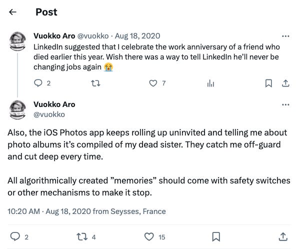 A Twitter thread started on 18 August 2020 by @vuokko where they tweet, “Also, the iOS Photos app keeps rolling up uninvited and telling me about photo albums it’s compiled of my dead sister. They catch me off-guard and cut deep every time. All algorithmically created ”memories” should come with safety switches or other mechanisms to make it stop.” To this, Twitter user @sambambo_ replies “Yeah, it really sucks. I had a similar experience earlier this year… a few weeks later, Instagram auto-shared a memory on behalf of a dead ex. It's messed up.”