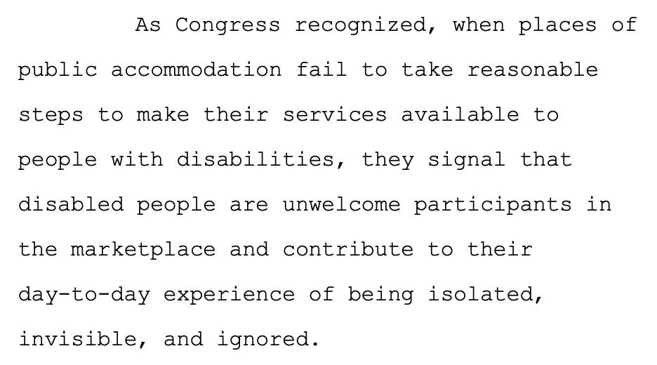 As Congress recognized, when places of public accommodation fail to take reasonable  steps to make their services available to people with disabilities, they signal that  disabled people are unwelcome participants in the marketplace and contribute to their day-to-day experience of being isolated, invisible, and ignored. 