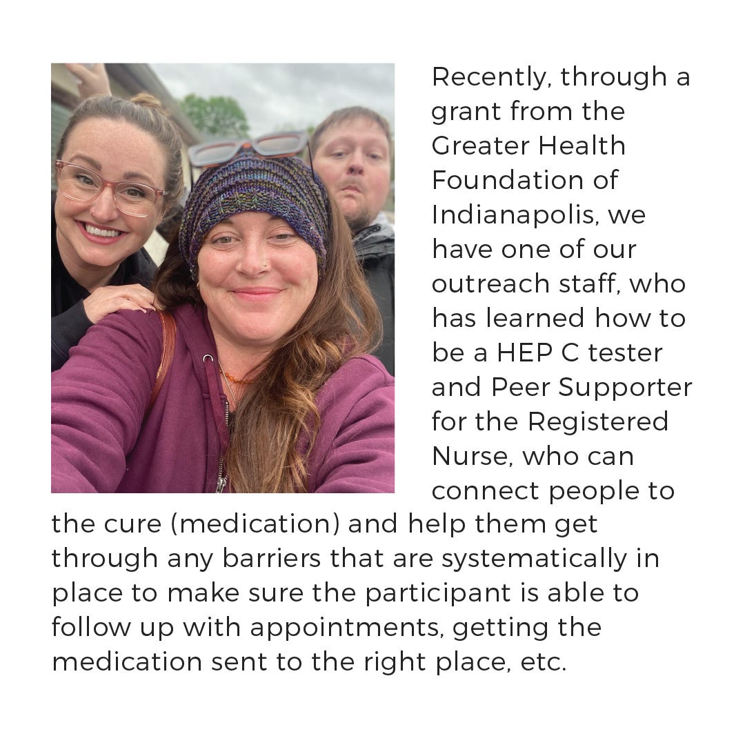 Recently, through a grant from the Greater Health Foundation of Indianapolis, we have one of our outreach staff who has learned how to be a HEP C tester and Peer Supporter. They assist the Registered Nurse who can connect people to the cure (medication), and help them get through any barriers that are systematically in place. This ensures that the participant is able to follow up with appointments, get the medication sent to the right place, etc.