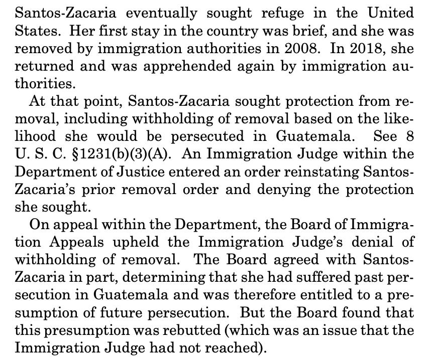 Santos-Zacaria eventually sought refuge in the United States. Her first stay in the country was brief, and she was removed by immigration authorities in 2008. In 2018, she returned and was apprehended again by immigration au- thorities. At that point, Santos-Zacaria sought protection from re- moval, including withholding of removal based on the like- lihood she would be persecuted in Guatemala. See 8 U. S. C. §1231(b)(3)(A). An Immigration Judge within the Department of Justice entered an order reinstating Santos- Zacaria’s prior removal order and denying the protection she sought. On appeal within the Department, the Board of Immigra- tion Appeals upheld the Immigration Judge’s denial of withholding of removal. The Board agreed with Santos- Zacaria in part, determining that she had suffered past per- secution in Guatemala and was therefore entitled to a pre- sumption of future persecution. But the Board found that this presumption was rebutted (which was an issue that the Immigration Judge had not reached).