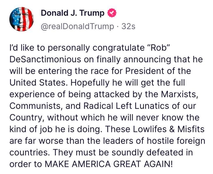 May be an image of text that says 'Donald J. Trump @realDonaldTrump 32s I'd like to personally congratulate "Rob" DeSanctimonious on finally announcing that he will be entering the race for President of the United States. Hopefully he will get the full experience of being attacked by the Marxists, Communists, and Radical Left Lunatics of our Country, without which he will never know the kind of job he is doing. These Lowlifes & Misfits are far worse than the leaders of hostile foreign countries. They must be soundly defeated in order to MAKE AMERICA GREAT AGAIN!'
