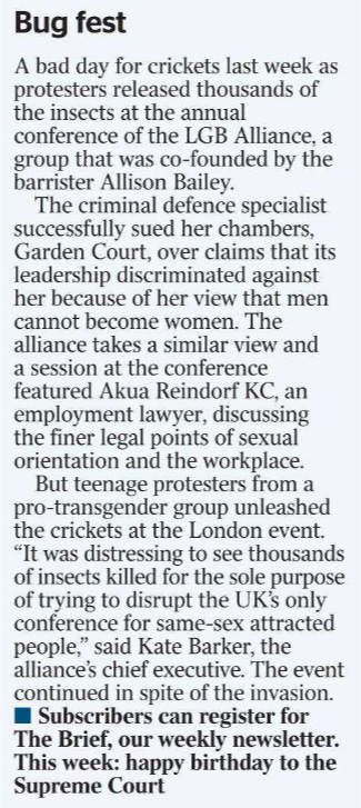 Bug fest  A bad day for crickets last week as protesters released thousands of the insects at the annual conference of the LGB Alliance, a group that was co-founded by the barrister Allison Bailey.  The criminal defence specialist successfully sued her chambers, Garden Court, over claims that its leadership discriminated against her because of her view that men cannot become women. The alliance takes a similar view and a session at the conference featured Akua Reindorf KC, an employment lawyer, discussing the finer legal points of sexual orientation and the workplace.  But teenage protesters from a pro-transgender group unleashed the crickets at the London event. “It was distressing to see thousands of insects killed for the sole purpose of trying to disrupt the UK’s only conference for same-sex attracted people,” said Kate Barker, the alliance’s chief executive. The event continued in spite of the invasion.