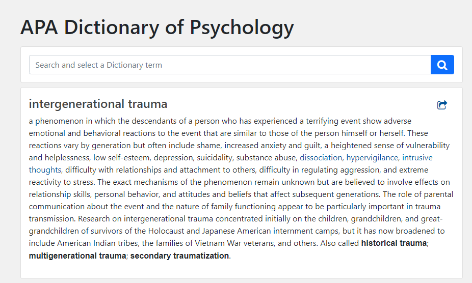 A screenshot from the APA dictionary of psychology, which defines intergenerational trauma as: a phenomenon in which the descendants of a person who has experienced a terrifying event show adverse emotional and behavioral reactions to the event that are similar to those of the person himself or herself. These reactions vary by generation but often include shame, increased anxiety and guilt, a heightened sense of vulnerability and helplessness, low self-esteem, depression, suicidality, substance abuse, dissociation, hypervigilance, intrusive thoughts, difficulty with relationships and attachment to others, difficulty in regulating aggression, and extreme reactivity to stress. The exact mechanisms of the phenomenon remain unknown but are believed to involve effects on relationship skills, personal behavior, and attitudes and beliefs that affect subsequent generations. The role of parental communication about the event and the nature of family functioning appear to be particularly important in trauma transmission. Research on intergenerational trauma concentrated initially on the children, grandchildren, and great-grandchildren of survivors of the Holocaust and Japanese American internment camps, but it has now broadened to include American Indian tribes, the families of Vietnam War veterans, and others. Also called historical trauma; multigenerational trauma; secondary traumatization.