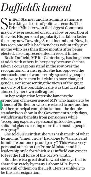 Duffield’s lament The Daily Telegraph30 Sep 2024 Sir Keir Starmer and his administration are breaking all sorts of political records. The Prime Minister won the biggest Commons majority ever secured on such a low proportion of the vote. His personal popularity has fallen faster than any new Downing Street incumbent. Now, he has seen one of his backbenchers voluntarily give up the whip less than three months after being elected, also unprecedented in recent times.  Rosie Duffield, MP for Canterbury, has long been at odds with others in her party because she has taken a courageous stand in the row over the recognition of trans rights. She has opposed the encroachment of women-only spaces by people who were born men but claim to have changed gender. For representing the views of the great majority of the population she was traduced and abused by her own colleagues.  In her resignation letter she laments the promotion of inexperienced MPS who happen to be friends of Sir Keir or who are related to one another. But her principal complaint is about the double standards on show in the Government’s early days, withdrawing benefits from pensioners while “accepting expensive personal gifts of designer suits and glasses costing more than most… people can grasp”.  She told Sir Keir that she was “ashamed” of what he and his “inner circle” had done to “tarnish and humiliate our once proud party”. This was a very personal attack on the Prime Minister and his leadership style for which Ms Duffield can expect to feel the full force of the party’s wrath.  But there is a great deal in what she says that is shared privately by many Labour MPS, by no means all of them on the Left. Hers is unlikely to be the last resignation.  Article Name:Duffield’s lament Publication:The Daily Telegraph Start Page:15 End Page:15