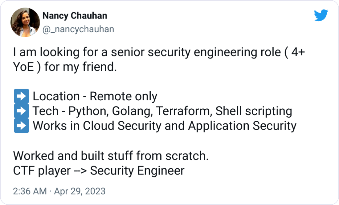 Nancy Chauhan @_nancychauhan I am looking for a senior security engineering role ( 4+ YoE ) for my friend.  ➡ Location - Remote only ➡ Tech - Python, Golang, Terraform, Shell scripting ➡ Works in Cloud Security and Application Security  Worked and built stuff from scratch. CTF player --> Security Engineer