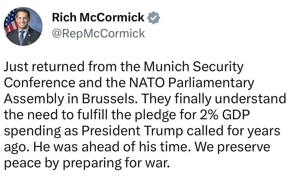 May be a Twitter screenshot of 1 person and text that says 'Rich McCormick @RepMcCormick Just returned from the Munich Security Conference and the NATO Parliamentary Assembly in Brussels. They finally understand the need to fulfill the pledge for 2% GDP spending as President Trump called for years ago. He was ahead of his time. We preserve peace by preparing for war.'