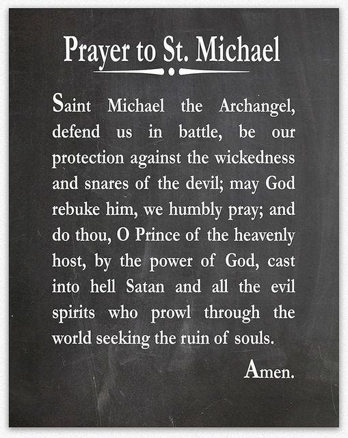 May be an image of text that says 'Prayer to St. Michael the us in be our Saint Michael Archangel, defend battle, protection against the wickedness and snares of the devil; may God rebuke him, we humbly pray; and do thou, O Prince of the heavenly host, by the power of God, cast into hell Satan and all the spirits who prowl through world seeking the ruin of souls. evil the Amen.'