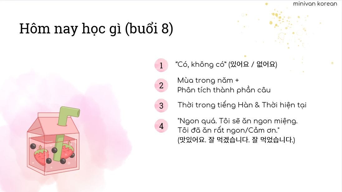May be an illustration of text that says 'Hôm nay học gì (buổi 8) minivan minivankorean korean 1 "Có, không có" (있어요 / 없어요) 2 3 Mùa trong năm Phân tích thành phần câu Thời trong tiếng Hàn & Thời hiện tại 4 "Ngon quá. Tôi sẽ ăn ngon miệng. Tôi đã ăn rất ngon/Cảm ơn." (맛있어요. 잘 먹겠습니다. 잘 먹었습니다.)'