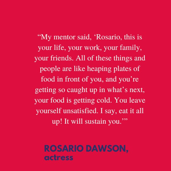 “My mentor said, ‘Rosario, this is your life, your work, your family, your friends. All of these things and people are like heaping plates of food in front of you, and you’re getting so caught up in what’s next, your food is getting cold. You leave yourself unsatisfied. I say, eat it all up! It will sustain you,’” said Rosario Dawson, actress.