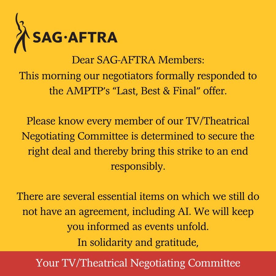 On a yellow background. Top left corner. A black figure with its right arm upraised. Next to it. In black letters: SAG-AFTRA. Below. In black text: Dear SAG-AFTRA Members: This morning our negotiators formally responded to the AMPTP’s “Last, Best & Final” offer.Please know every member of our TV/Theatrical Negotiating Committee is determined to secure the right deal and thereby bring this strike to an end responsibly.There are several essential items on which we still do not have an agreement, including AI. We will keep you informed as events unfold. In solidarity and gratitude,. Across the bottom. In white text on a red background: Your TV/Theatrical Negotiating Committee