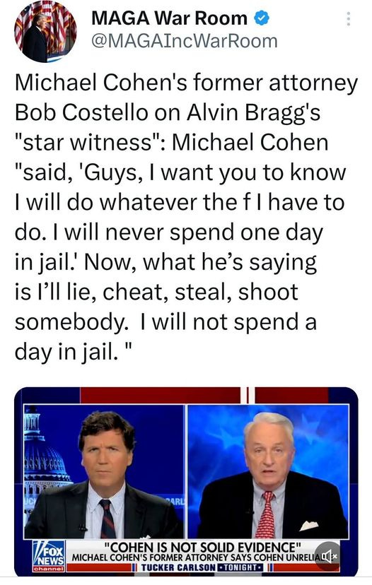 May be an image of 2 people and text that says '11:32 FM 4G 49% Tweet t7 Jason Miller Retweeted MAGA War Room @MAGAIncWarRoom Michael Cohen's former attorney Bob Costello on Alvin Bragg's "star witness": Michael Cohen "said, Guys, want you to know |will do whatever the f have to do. will never spend one day in jail. Now, what he's saying is I'll lie, cheat, steal, shoot somebody. will not spend a day in jail." FOX "COHEN NOT SOLID FVIDENCE" NEWS MICHAEL COHEN'S COHEN UNRELIA TUCKER CARLSON TONIGHT Tweet your reply'