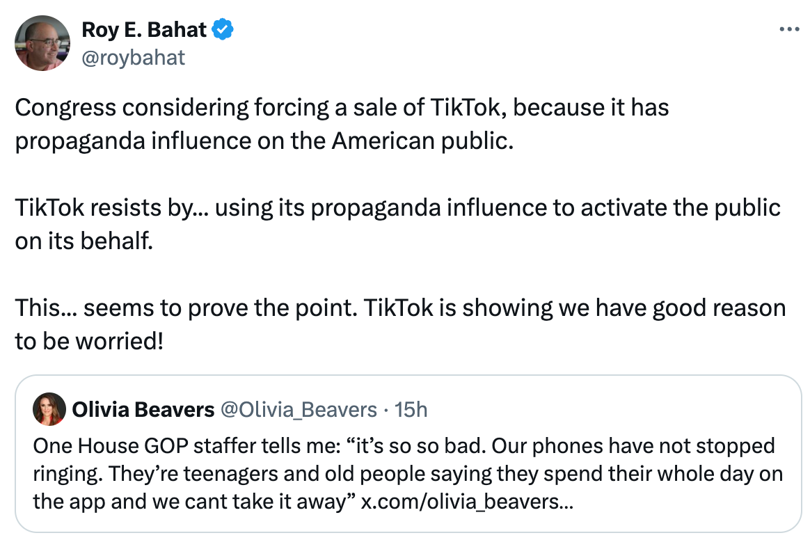 See new posts Conversation Roy E. Bahat @roybahat Congress considering forcing a sale of TikTok, because it has propaganda influence on the American public.  TikTok resists by... using its propaganda influence to activate the public on its behalf.  This... seems to prove the point. TikTok is showing we have good reason to be worried! Quote Olivia Beavers @Olivia_Beavers · 15h One House GOP staffer tells me: “it’s so so bad. Our phones have not stopped ringing. They’re teenagers and old people saying they spend their whole day on the app and we cant take it away” x.com/olivia_beavers…