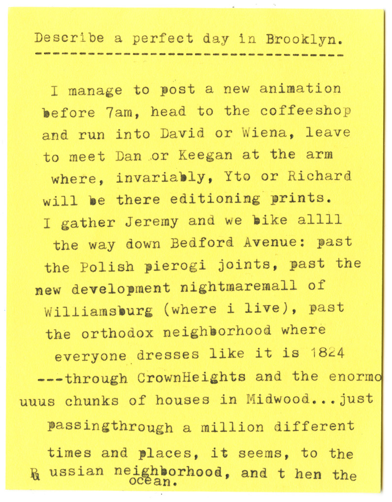 Describe a perfect day in Brooklyn.   I manage to post a new animation before 7am, head to the coffeeshop and run into David or Wiena, leave to meet Dan or Keegan at the arm where, invariably, Yto or Richard will be there editioning prints. I gather Jeremy and we bike allll the way down Bedford Avenue: past the Polish pierogi joints, past the new development nightmaremall of Williamsburg (where i live), past the orthodox neighborhood where everyone dresses like it is 1824 ---through Crown Heights and the enormo unus chunks of houses in Midwood... just passingthrough a million different times and places, it seems, to the russian neighborhood, and then the ocean.