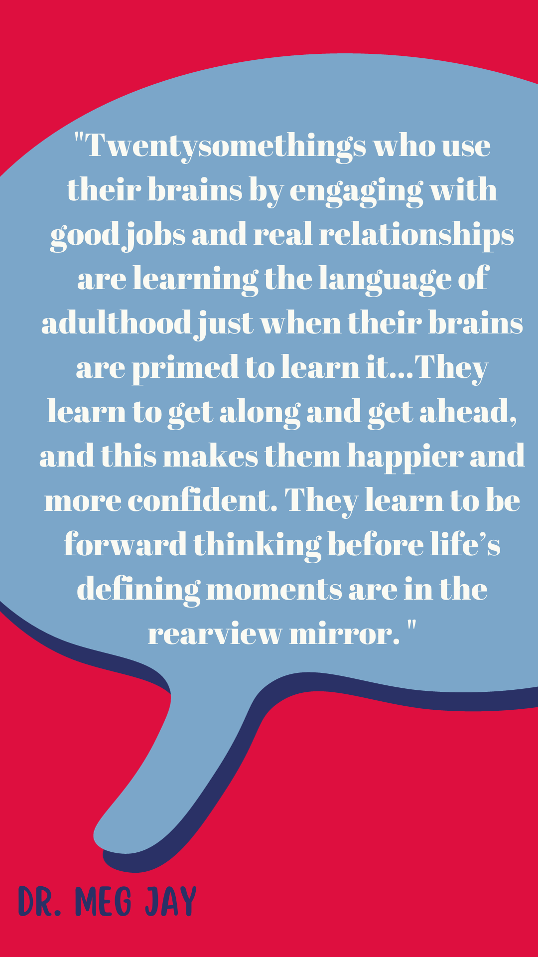 Twentysomethings who use their brains by engaging with good jobs and real relationships are learning the language of adulthood just when their brains are primed to learn it...They learn to get along and get ahead, and this makes them happier and more confident. They learn to be forward thinking before life’s defining moments are in the rearview mirror," said Dr. Meg Jay.