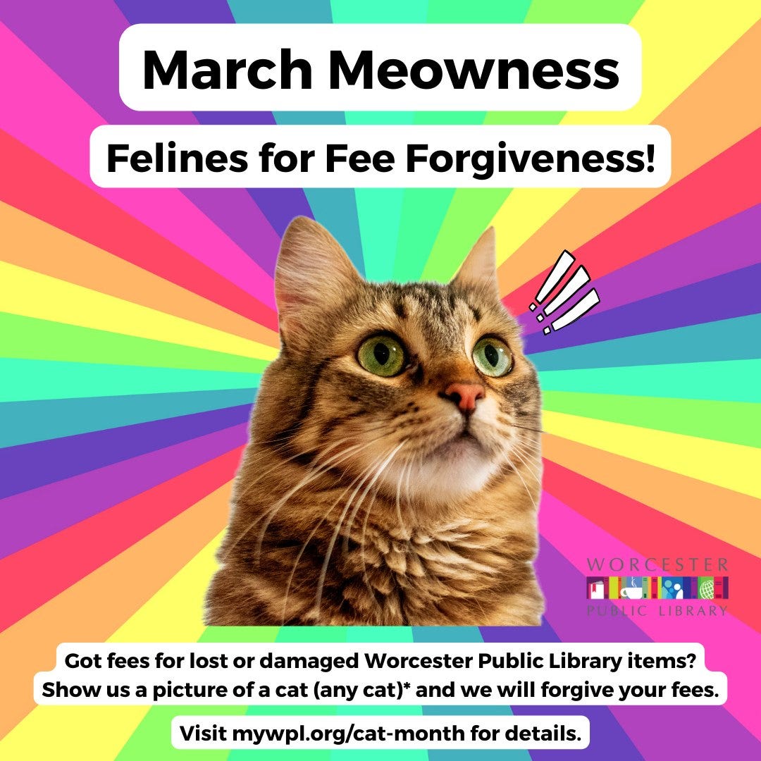 May be an image of cat and text that says 'March Meowness Felines for Fee Forgiveness! WORCESTER পভরর PUBLIC LIBRARY Got fees for lost or damaged Worcester Public Library items? Show us a picture of cat (any cat)* and we will forgive your fees. Visit mywpl.org/cat-month for details.'