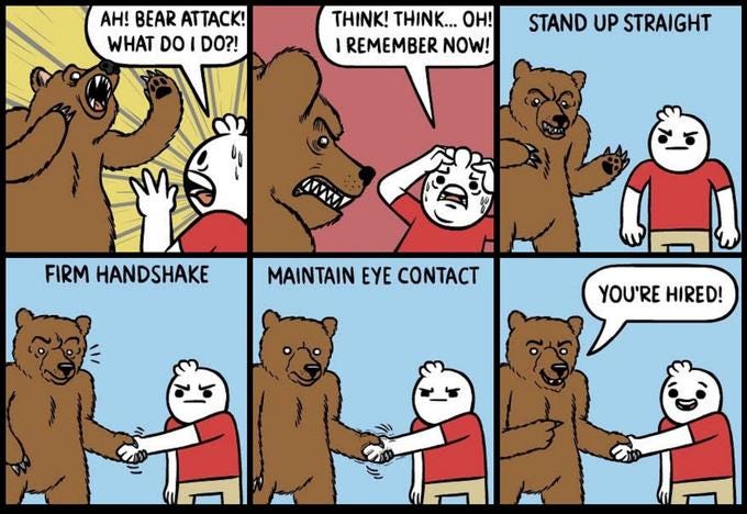 AH! BEAR ATTACK! WHAT DO I DO?! THINK! THINK... 0H! IREMEMBER NOW! STAND UP STRAIGHT ww FIRM HANDSHAKE MAINTAIN EYE CONTACT YOU'RE HIRED!