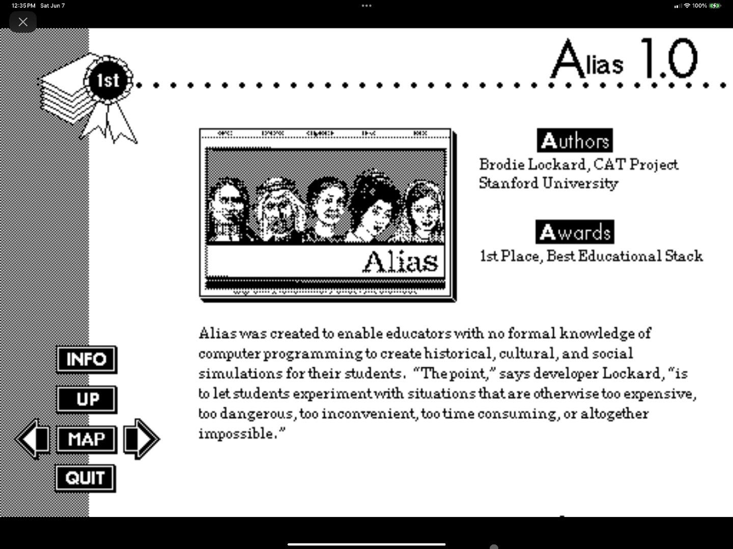 May be an image of computer, crossword puzzle and text that says '35PM Sat 1st ዋ % 마와 Alias1.0 Alias 1.0 Authors Brodie Lockard, CAT Project Stanford University άσε Alias wards 1stPlace, Best Educational Stack INFO UP MAP Aliası was created to enable educators with no formal knowledgeof computer programming to create historical, cultural, and social simulations for their students. "Thepoint, says developer Lockard, "is to let letstudents experimentwith situations thata are otherwise too expensive, too dangerous, too inconvenient, too time consuming, or altogether impossible." QUIT'
