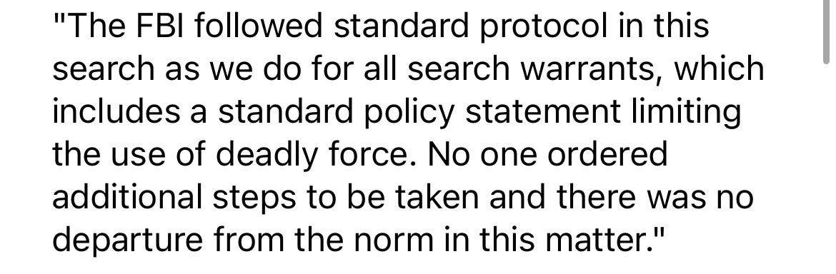 “The FBI followed standard protocol in this search as we do for all search warrants, which includes a standard policy statement limiting the use of deadly force. No one ordered additional steps to be taken and there was no departure from the norm in this matter.” 