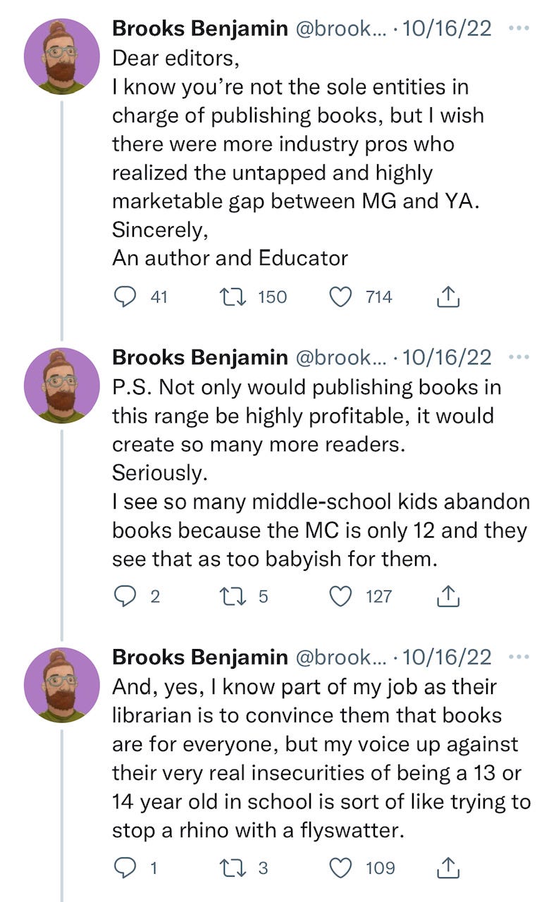 Tweet from Brooks Benjamin: Dear editors, I know you're not the sole entities in charge of publishing books, but I wish there were more industry pros who realized the untapped and highly marketable gap between MG and YA. Sincerely, An author and Educator. P.S. Not only would publishing books in this range be highly profitable, it would create so many more readers. Seriously. I see so many middle-school kids abandon books because the MC is only 12 and they see that as too babyish for them. And, yes, I know part of my job as their librarian is to convince them that books are for everyone, but my voice against their very real insecurities of being a 13 or 14 year old in school is sort of like trying to stop a rhino with a flyswatter.