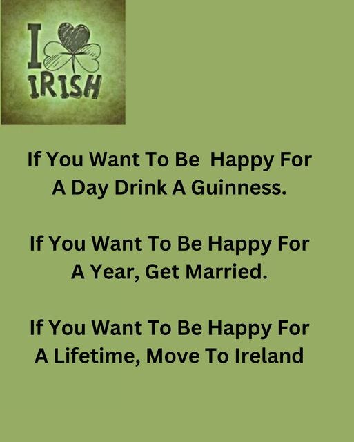 May be an image of text that says "I 801 IRISH SH If You Want To Be Happy For A Day Drink A Guinness. If You Want To Be Happy For A Year, Get Married. If You Want To Be Happy For A Lifetime, Move To Ireland"