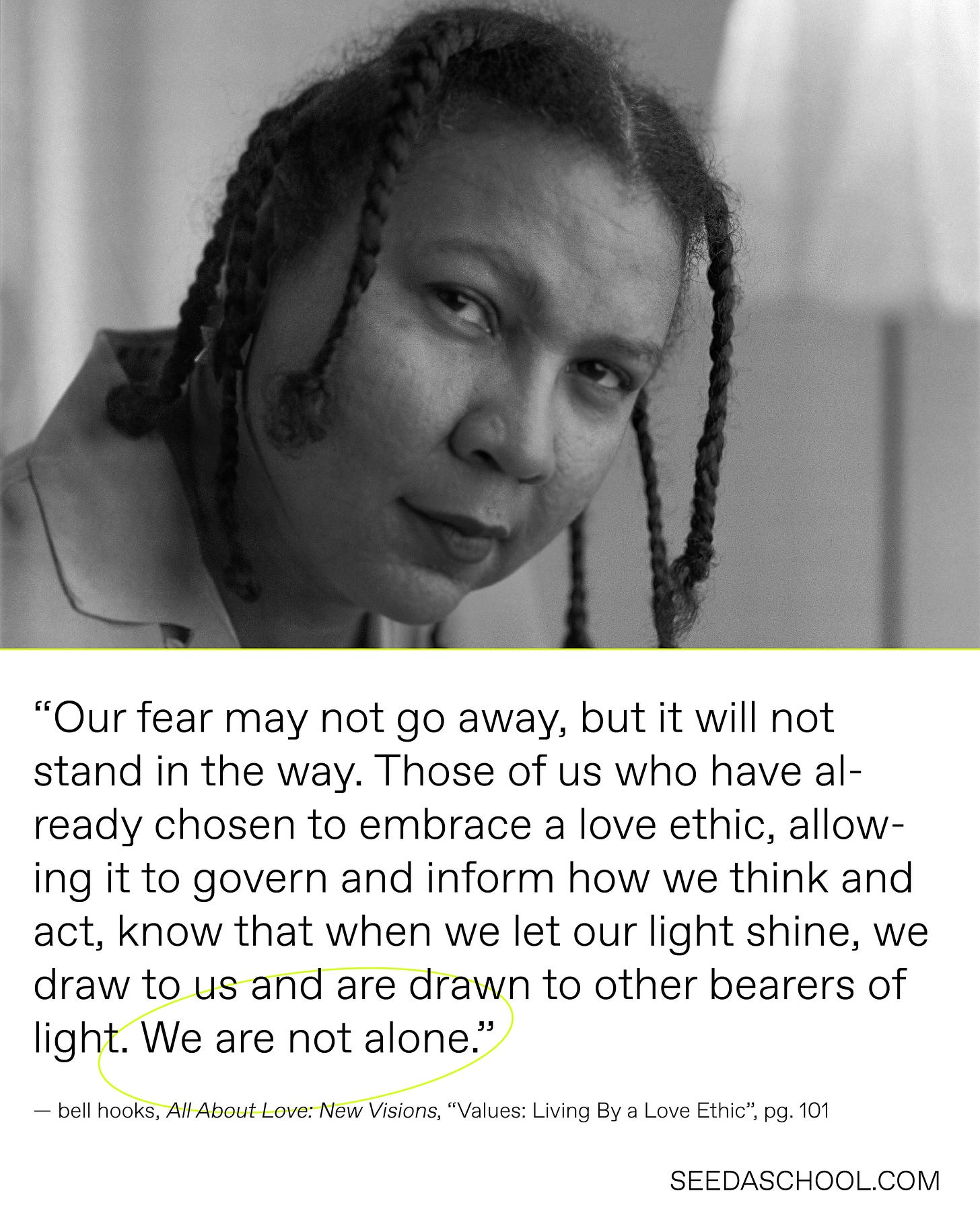 bell hooks photo above following quote, “Our fear may not go away, but it will not stand in the way. Those of us who have already chosen to embrace a love ethic, allowing it to govern and inform how we think and act, know that when we let our light shine, we draw to us and are drawn to other bearers of light. We are not alone.”