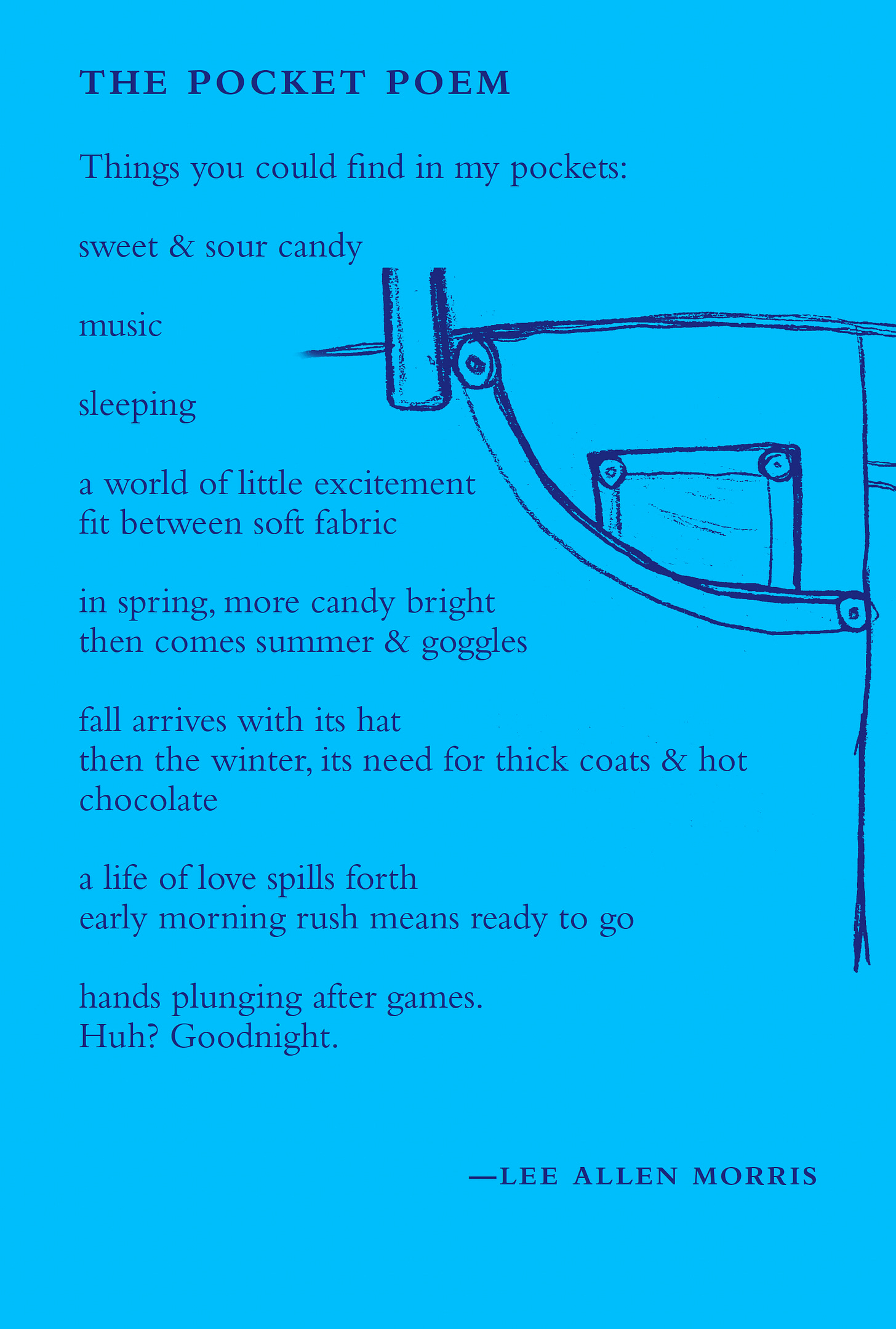 The Pocket Poem Things you could find in my pocket sweet & sour candy music sleeping a world of little excitment fit between soft fabric in spring, more candy bright then comes summer & goggles fall arrives with its hat then the winter, its need for thick coats & hot chocolate a life of love spills forth early morning rush means ready to go hands plunging after games. Huh? Goodnight. 