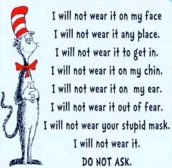 May be an image of text that says 'I will not wear it oh my face I will not wear it any place. I will not wear it to get in. I will not wear it on my chin. I will not wear it oh my ear. I will not wear it out of fear. I will not wear your słupid mask. I will not wear it. DO NOT ASK.'
