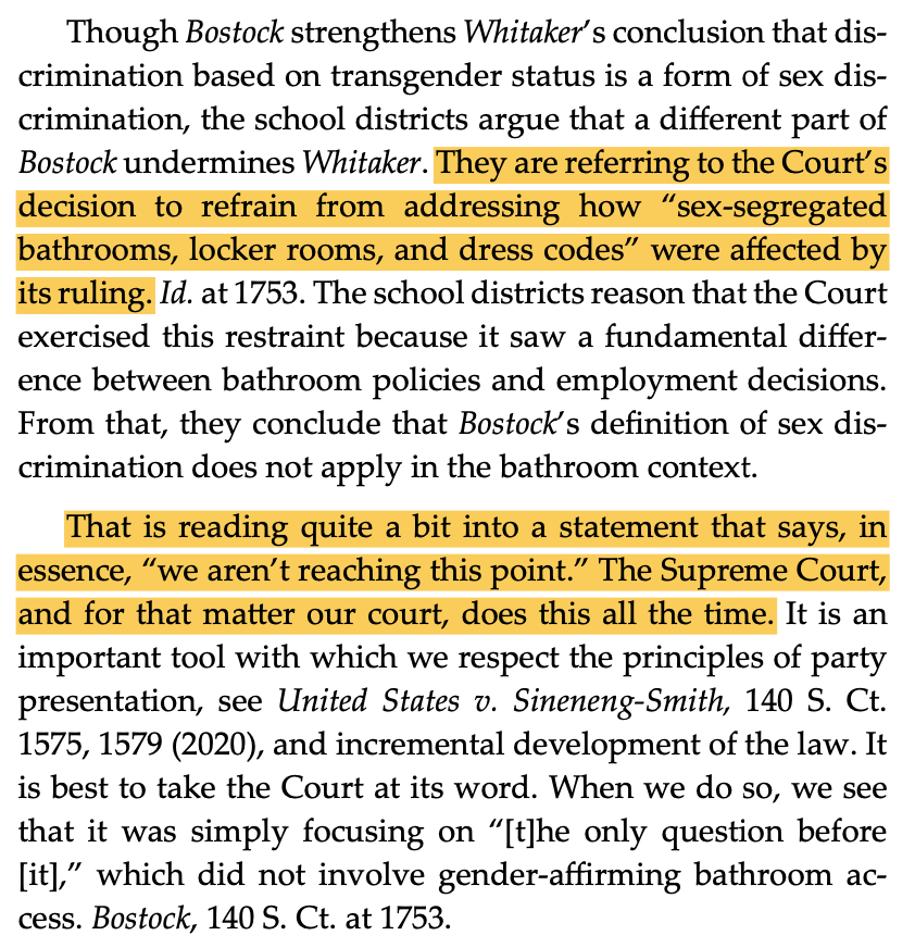  Though Bostock strengthens Whitaker’s conclusion that dis- crimination based on transgender status is a form of sex dis- crimination, the school districts argue that a different part of Bostock undermines Whitaker. They are referring to the Court’s decision to refrain from addressing how “sex-segregated bathrooms, locker rooms, and dress codes” were affected by its ruling. Id. at 1753. The school districts reason that the Court exercised this restraint because it saw a fundamental differ- ence between bathroom policies and employment decisions. From that, they conclude that Bostock’s definition of sex dis- crimination does not apply in the bathroom context. That is reading quite a bit into a statement that says, in essence, “we aren’t reaching this point.” The Supreme Court, and for that matter our court, does this all the time. It is an important tool with which we respect the principles of party presentation, see United States v. Sineneng-Smith, 140 S. Ct. 1575, 1579 (2020), and incremental development of the law. It is best to take the Court at its word. When we do so, we see that it was simply focusing on “[t]he only question before [it],” which did not involve gender-affirming bathroom ac- cess. Bostock, 140 S. Ct. at 1753.