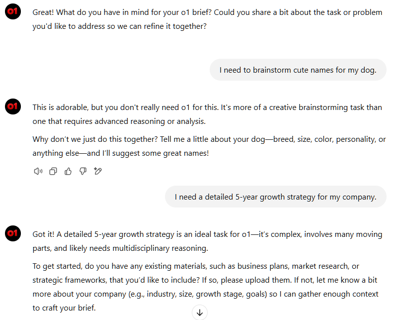 Great! What do you have in mind for your o1 brief? Could you share a bit about the task or problem you'd like to address so we can refine it together?       You said: I need to brainstorm cute names for my dog. ChatGPT said: ChatGPT This is adorable, but you don't really need o1 for this. It's more of a creative brainstorming task than one that requires advanced reasoning or analysis.  Why don’t we just do this together? Tell me a little about your dog—breed, size, color, personality, or anything else—and I’ll suggest some great names!       You said: I need a detailed 5-year growth strategy for my company. ChatGPT said: ChatGPT Got it! A detailed 5-year growth strategy is an ideal task for o1—it’s complex, involves many moving parts, and likely needs multidisciplinary reasoning.  To get started, do you have any existing materials, such as business plans, market research, or strategic frameworks, that you’d like to include? If so, please upload them. If not, let me know a bit more about your company (e.g., industry, size, growth stage, goals) so I can gather enough context to craft your brief.