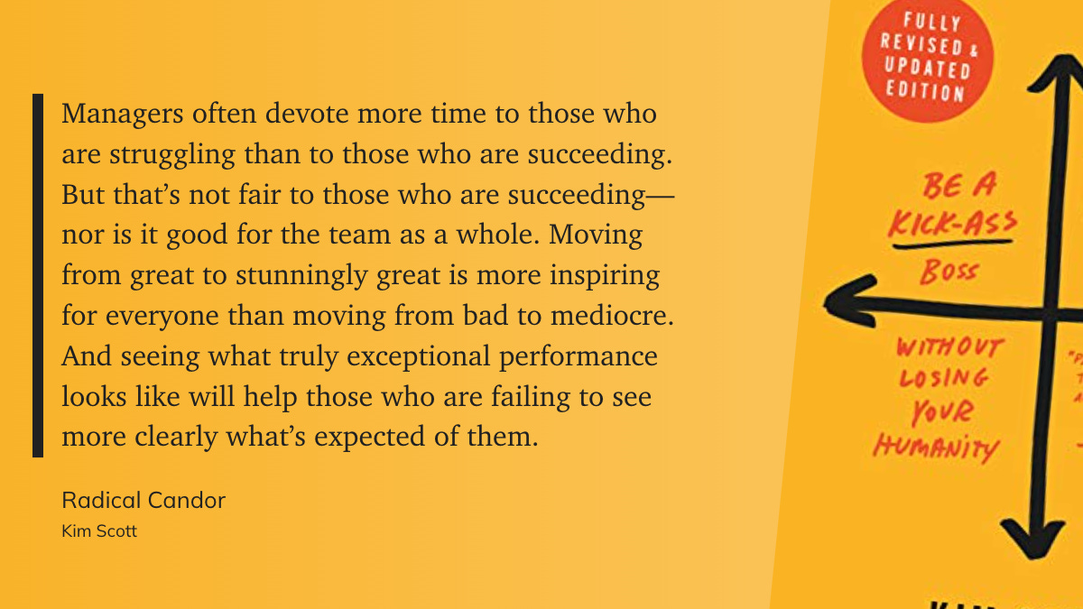 “Managers often devote more time to those who are struggling than to those who are succeeding. But that’s not fair to those who are succeeding—nor is it good for the team as a whole. Moving from great to stunningly great is more inspiring for everyone than moving from bad to mediocre. And seeing what truly exceptional performance looks like will help those who are failing to see more clearly what’s expected of them.” - Kim Scott: Radical Candor 