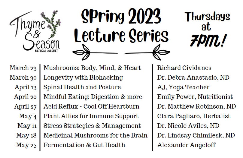 May be an image of text that says 'Thyme Season NATURAL MARKET Spring 2023 Lecture Series Thursdays at 7PM! March 23 March 30 April 13 April 20 April 27 May 4 May 11 May 18 May 25 Mushrooms: Body, Mind, & Heart Longevity with Biohacking Spinal Health and Posture Mindful Eating: Digestion & more Acid Reflux Cool Off Heartburn Plant Allies for Immune Support Stress Strategies & Management Medicinal Mushrooms for the Brain Fermentation & Gut Health Richard Cividanes Dr. Debra Anastasio, ND AJ. Yoga Teacher Emily Power, Nutritionist Dr. Matthew Robinson, ND Clara Pagliaro, Herbalist Dr. Nicole Aviles, ND Dr. Lindsay Chimilesk, ND Alexander Angeloff'