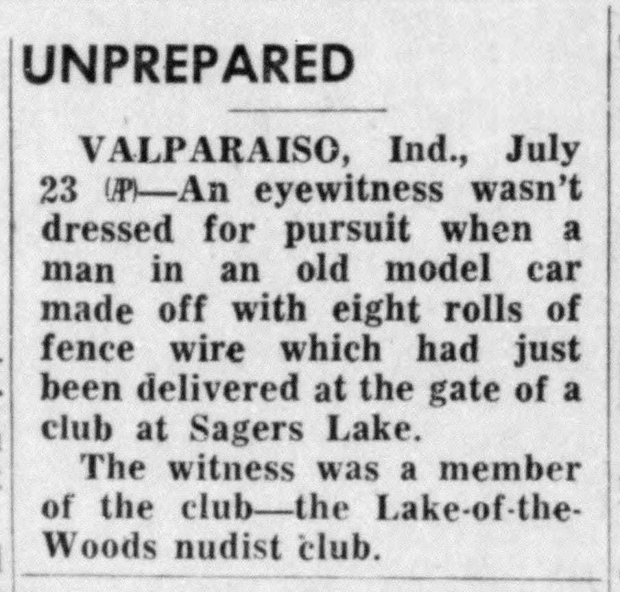 “UNPREPARED” VALPARAISO, Ind., July 23 - An eyewitness wasn't dressed for pursuit when a man in an old model car made off with eight rolls of fence wire which had just been delivered at the gate of a club at Sagers Lake. The witness was a member of the club_-the Lake-of-the-Woods nudist club. The Terre Haute Tribune (Terre Haute, Indiana) · 23 Jul 1962, Mon · Page 13