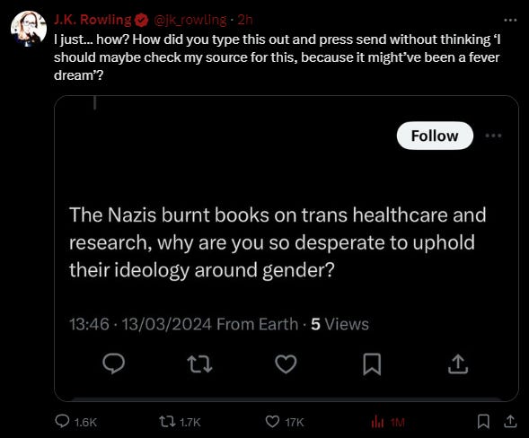  J.K. Rowling @jk_rowling · 2h I just… how? How did you type this out and press send without thinking ‘I should maybe check my source for this, because it might’ve been a fever dream’? in response to someone talking about the Nazis burning trans books